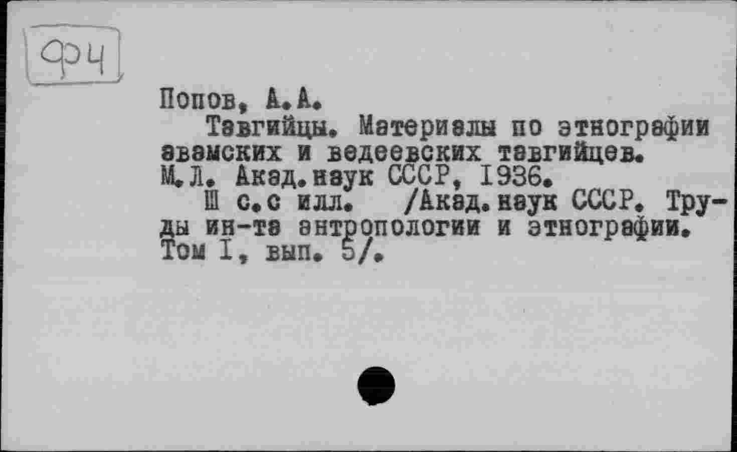 ﻿І9ч
Попов, А. А.
Тавгийцы. Материалы по этнографии 8В8МСКИХ И ВЄДЄЄВСКИХ Т8ВГИЙЦЄВ. МЛ* Акад, наук СССР, 1936*
Ш с.с илл* /Акад, наук СССР. Труды ин-та антропологии и этнографии. Том I, вып. b/*